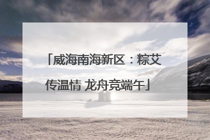 威海南海新区：粽艾传温情 龙舟竞端午