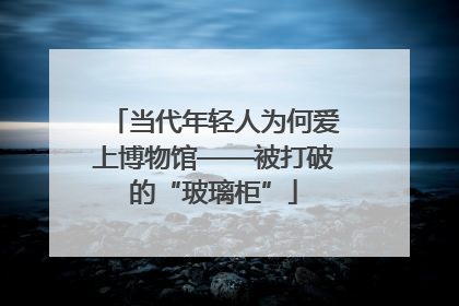 当代年轻人为何爱上博物馆——被打破的“玻璃柜”