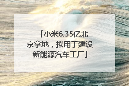 小米6.35亿北京拿地，拟用于建设新能源汽车工厂