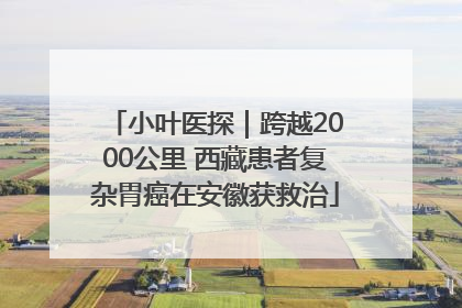 小叶医探｜跨越2000公里 西藏患者复杂胃癌在安徽获救治