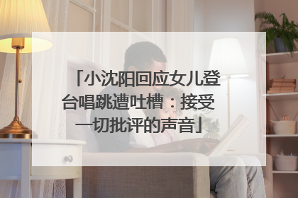 小沈阳回应女儿登台唱跳遭吐槽：接受一切批评的声音