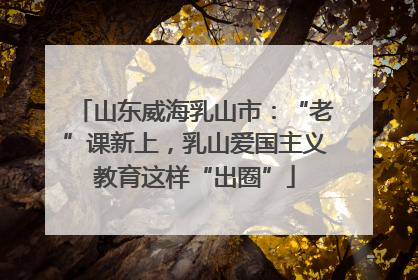 山东威海乳山市：“老”课新上，乳山爱国主义教育这样“出圈”