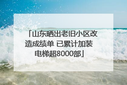 山东晒出老旧小区改造成绩单 已累计加装电梯超8000部