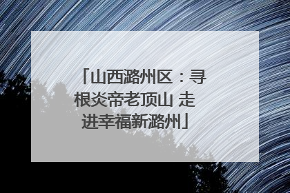 山西潞州区：寻根炎帝老顶山 走进幸福新潞州