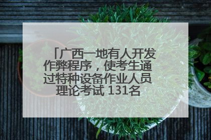 广西一地有人开发作弊程序，使考生通过特种设备作业人员理论考试 131名考生证书被撤销