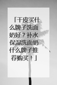干皮买什么牌子洗面奶好？补水保湿洗面奶什么牌子推荐购买！