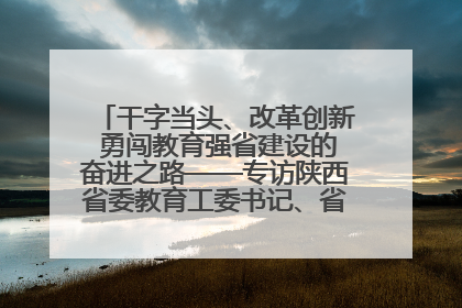 干字当头、改革创新 勇闯教育强省建设的奋进之路——专访陕西省委教育工委书记、省教育厅厅长王树声