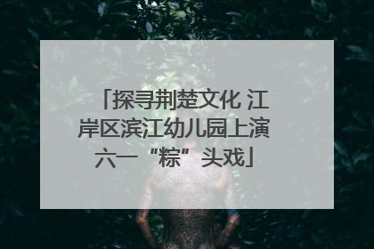 探寻荆楚文化 江岸区滨江幼儿园上演六一“粽”头戏