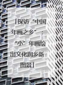 探访“中国年画之乡”：“小”年画绘出文化润乡新图景