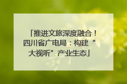 推进文旅深度融合！四川省广电局：构建“大视听”产业生态