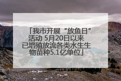 我市开展“放鱼日”活动 5月20日以来已增殖放流各类水生生物苗种5.1亿单位