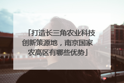 打造长三角农业科技创新策源地，南京国家农高区有哪些优势