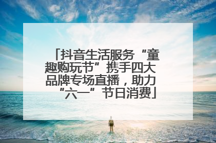 抖音生活服务“童趣购玩节”携手四大品牌专场直播，助力“六一”节日消费