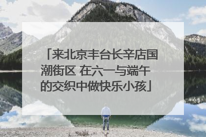 来北京丰台长辛店国潮街区 在六一与端午的交织中做快乐小孩