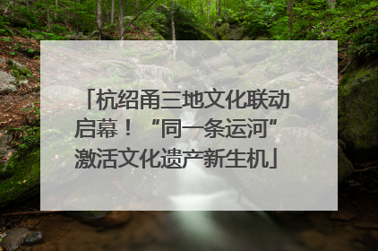 杭绍甬三地文化联动启幕！“同一条运河”激活文化遗产新生机