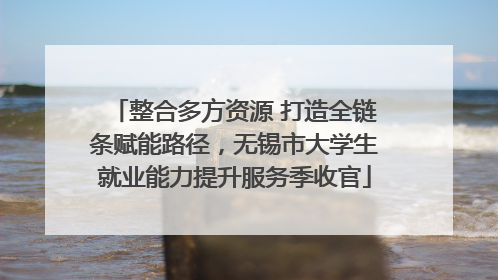 整合多方资源 打造全链条赋能路径，无锡市大学生就业能力提升服务季收官
