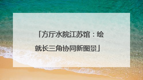 方厅水院江苏馆：绘就长三角协同新图景