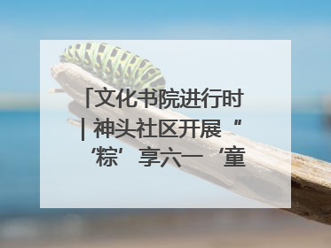 文化书院进行时｜神头社区开展“‘粽’享六一‘童’庆端午”主题系列活动