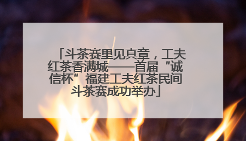 斗茶赛里见真章，工夫红茶香满城——首届“诚信杯”福建工夫红茶民间斗茶赛成功举办