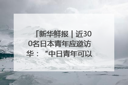 新华鲜报｜近300名日本青年应邀访华：“中日青年可以创造更好的未来”