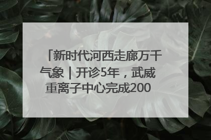 新时代河西走廊万千气象｜开诊5年，武威重离子中心完成2000余例患者治疗