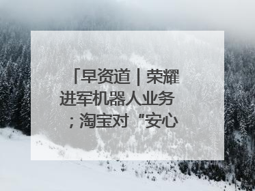 早资道｜荣耀进军机器人业务；淘宝对“安心鉴”服务进行逐步下线调整