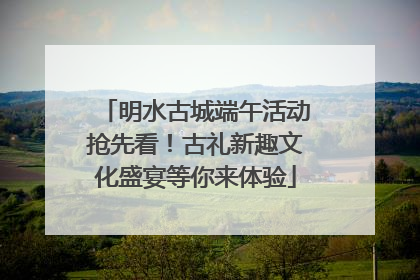 明水古城端午活动抢先看！古礼新趣文化盛宴等你来体验