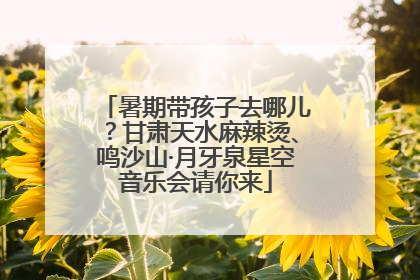 暑期带孩子去哪儿？甘肃天水麻辣烫、鸣沙山·月牙泉星空音乐会请你来