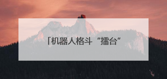 机器人格斗“擂台”要来了！文博会上，知名机器人公司喊话：希望更多同仁参与