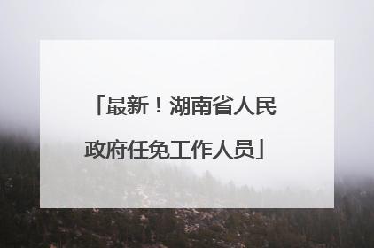 最新！湖南省人民政府任免工作人员