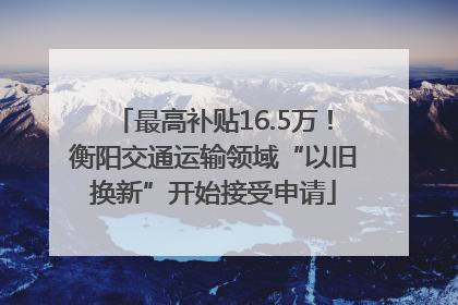 最高补贴16.5万！衡阳交通运输领域“以旧换新”开始接受申请