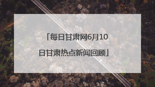 每日甘肃网6月10日甘肃热点新闻回顾