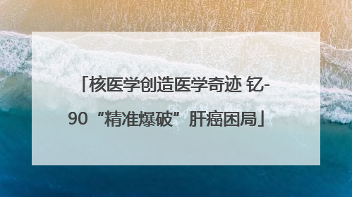 核医学创造医学奇迹 钇-90“精准爆破”肝癌困局
