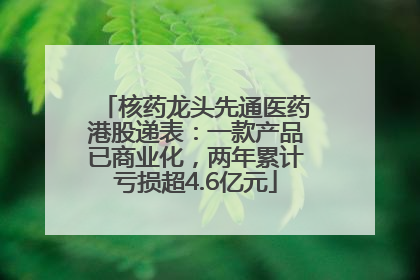 核药龙头先通医药港股递表：一款产品已商业化，两年累计亏损超4.6亿元