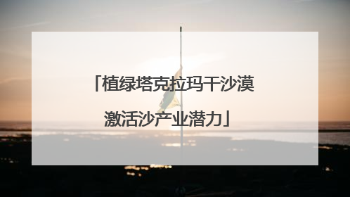 植绿塔克拉玛干沙漠 激活沙产业潜力
