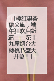 樱红果香融文旅，端午狂欢启新篇——第十九届烟台大樱桃节盛大开幕！