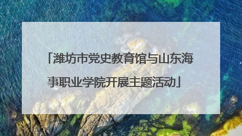 潍坊市党史教育馆与山东海事职业学院开展主题活动