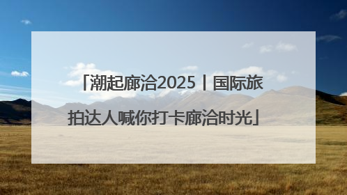 潮起廊洽2025丨国际旅拍达人喊你打卡廊洽时光