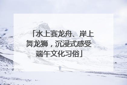 水上赛龙舟、岸上舞龙狮，沉浸式感受端午文化习俗