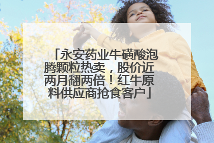 永安药业牛磺酸泡腾颗粒热卖，股价近两月翻两倍！红牛原料供应商抢食客户