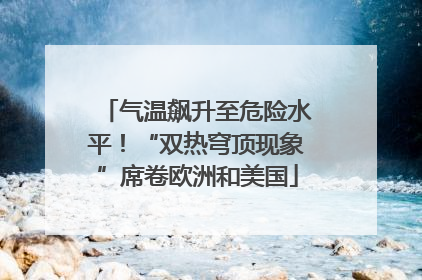 气温飙升至危险水平！“双热穹顶现象”席卷欧洲和美国