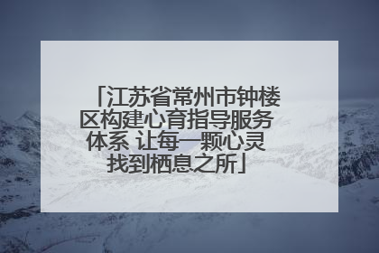江苏省常州市钟楼区构建心育指导服务体系 让每一颗心灵找到栖息之所