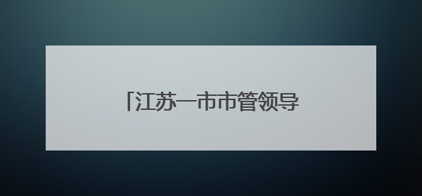 江苏一市市管领导干部任职前公示
