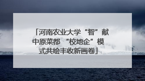 河南农业大学“智”献中原菜都 “校地企”模式共绘丰收新画卷