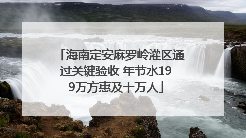 海南定安麻罗岭灌区通过关键验收 年节水199万方惠及十万人