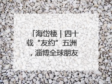海岱楼｜四十载“友约”五洲，淄博全球朋友圈绽放新淄彩