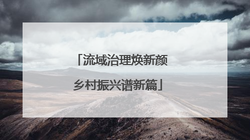 流域治理焕新颜 乡村振兴谱新篇