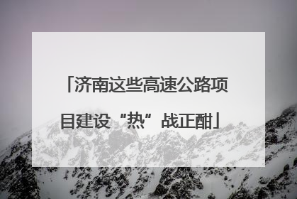济南这些高速公路项目建设“热”战正酣