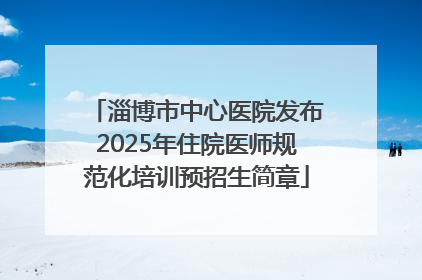淄博市中心医院发布2025年住院医师规范化培训预招生简章