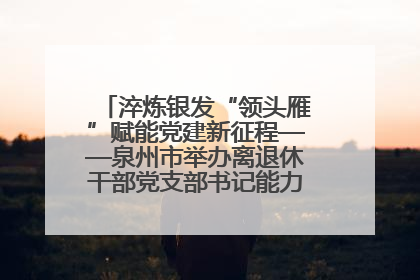 淬炼银发“领头雁”赋能党建新征程——泉州市举办离退休干部党支部书记能力建设专题培训